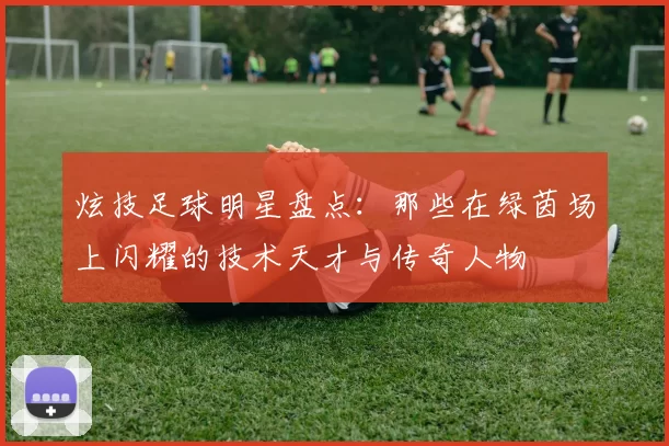 炫技足球明星盘点：那些在绿茵场上闪耀的技术天才与传奇人物
