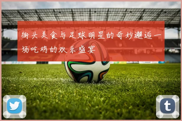 街头美食与足球明星的奇妙邂逅一场吃鸡的欢乐盛宴