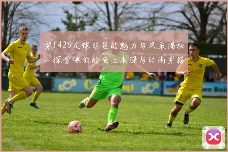 穿f426足球明星的魅力与风采揭秘，探索他们的场上表现与时尚穿搭
