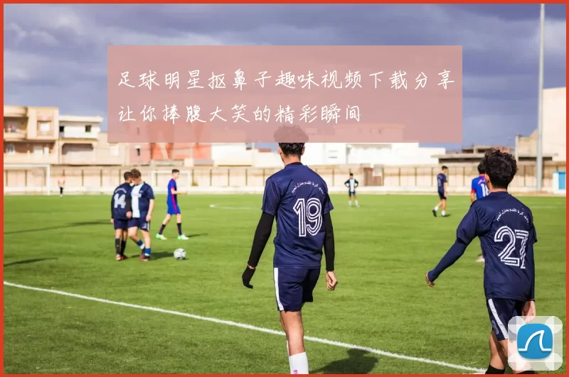 足球明星抠鼻子趣味视频下载分享让你捧腹大笑的精彩瞬间