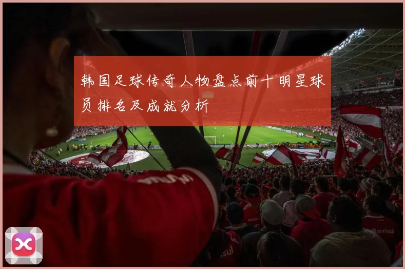 韩国足球传奇人物盘点前十明星球员排名及成就分析