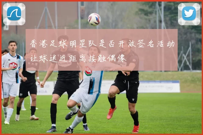 香港足球明星队是否开放签名活动让球迷近距离接触偶像