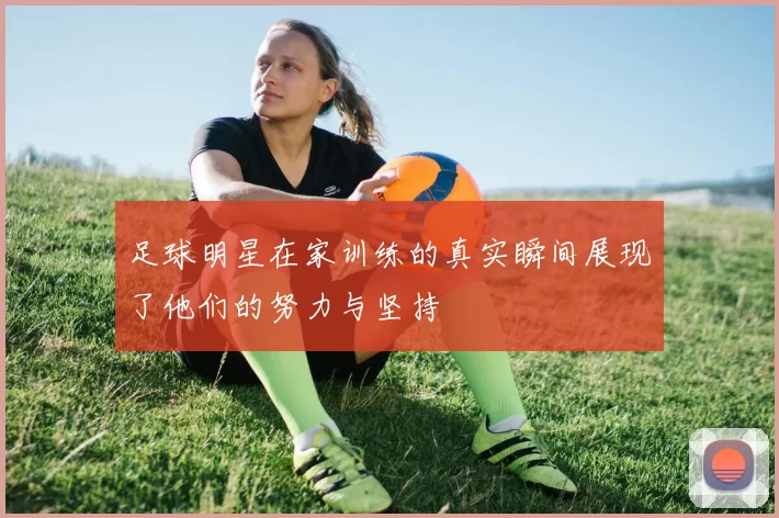 足球明星在家训练的真实瞬间展现了他们的努力与坚持