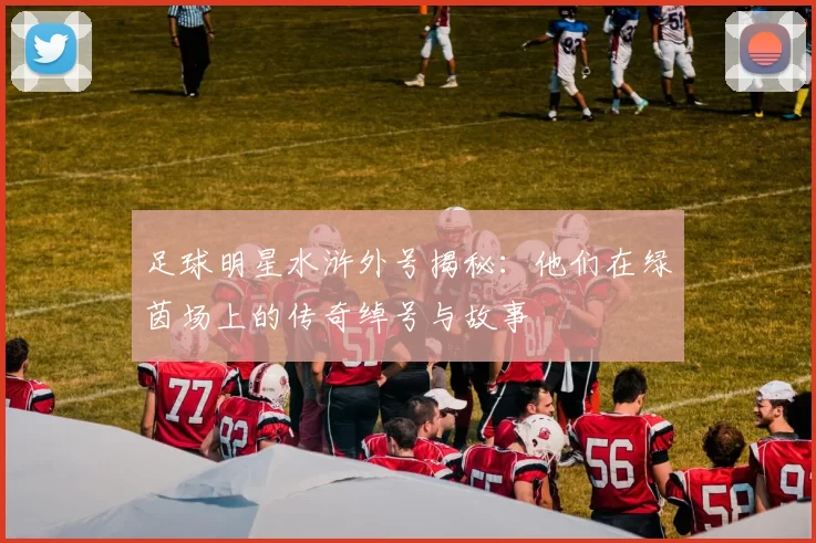 足球明星水浒外号揭秘：他们在绿茵场上的传奇绰号与故事