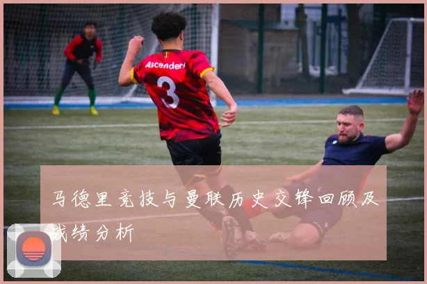 马德里竞技与曼联历史交锋回顾及战绩分析