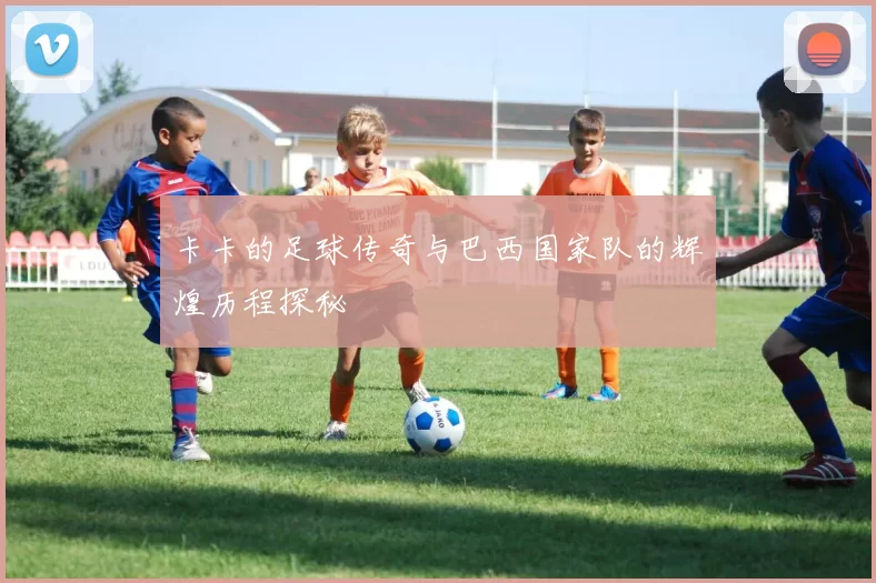 卡卡的足球传奇与巴西国家队的辉煌历程探秘