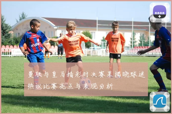 曼联与皇马精彩对决赛果揭晓球迷热议比赛亮点与表现分析