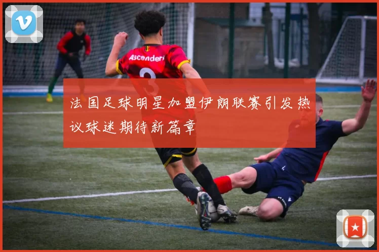 法国足球明星加盟伊朗联赛引发热议球迷期待新篇章