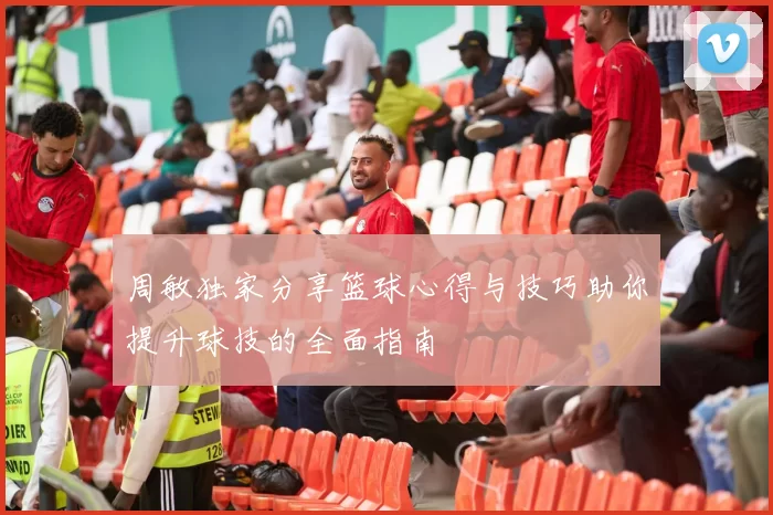 周敏独家分享篮球心得与技巧助你提升球技的全面指南