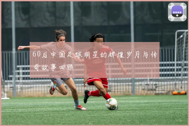 60后中国足球明星的辉煌岁月与传奇故事回顾