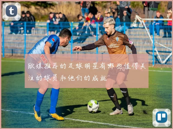 欧媒推荐的足球明星有哪些值得关注的球员和他们的成就