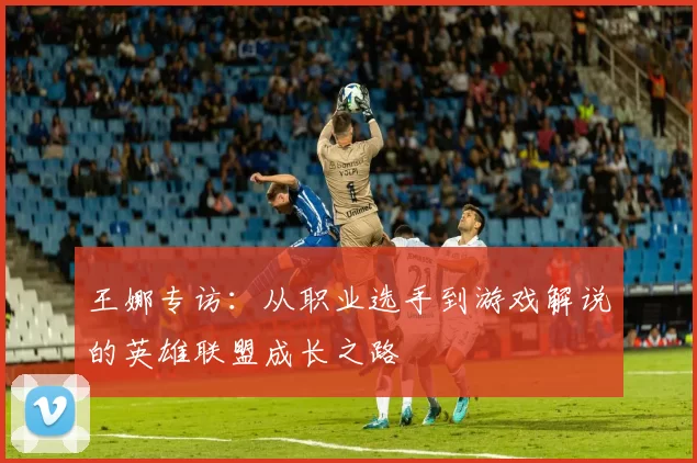 王娜专访：从职业选手到游戏解说的英雄联盟成长之路