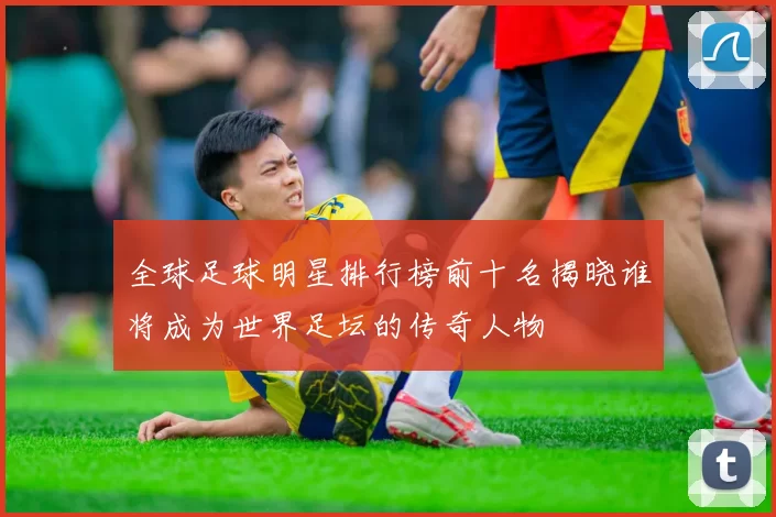 全球足球明星排行榜前十名揭晓谁将成为世界足坛的传奇人物