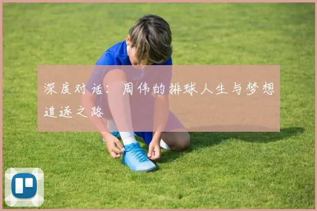 深度对话：周伟的排球人生与梦想追逐之路