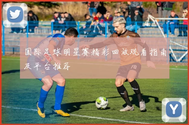 国际足球明星赛精彩回放观看指南及平台推荐