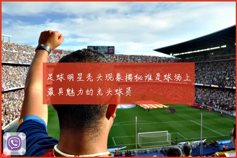 足球明星秃头现象揭秘谁是球场上最具魅力的光头球员