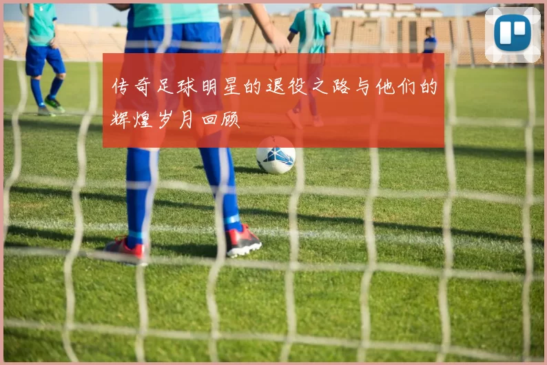 传奇足球明星的退役之路与他们的辉煌岁月回顾