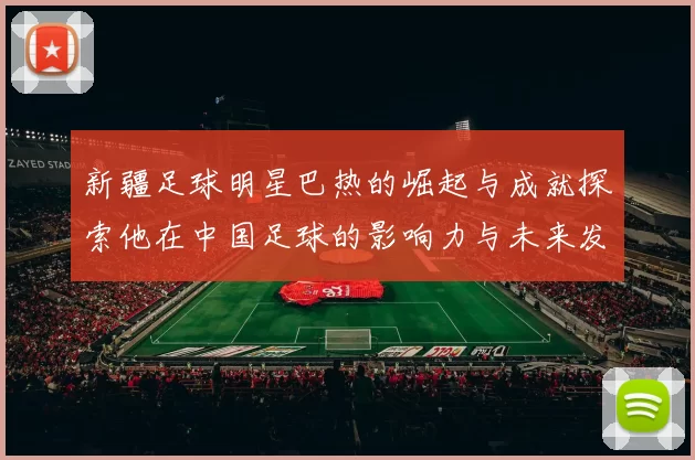 新疆足球明星巴热的崛起与成就探索他在中国足球的影响力与未来发展