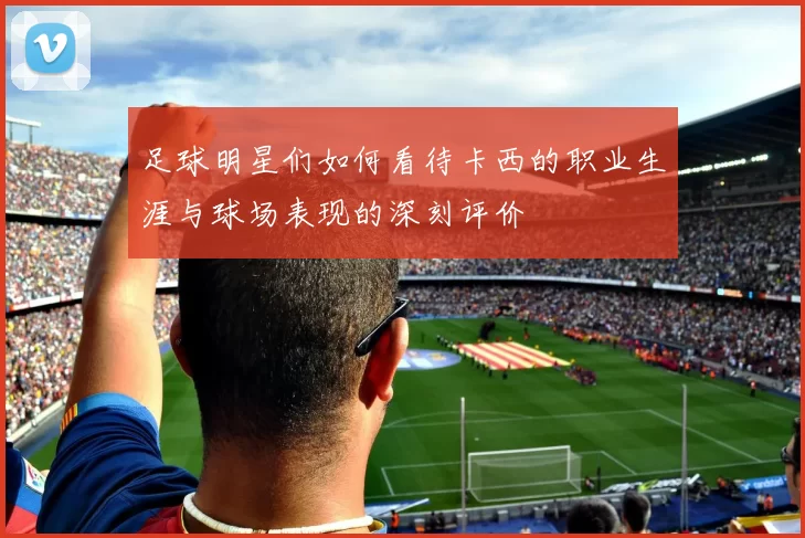 足球明星们如何看待卡西的职业生涯与球场表现的深刻评价