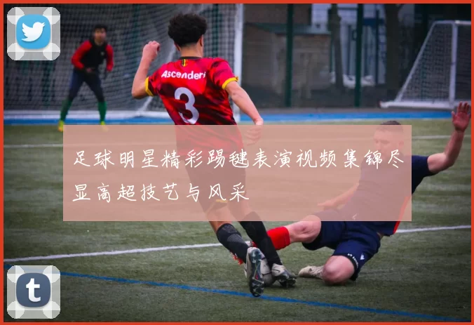 足球明星精彩踢毽表演视频集锦尽显高超技艺与风采
