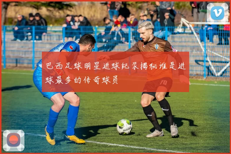 巴西足球明星进球纪录揭秘谁是进球最多的传奇球员