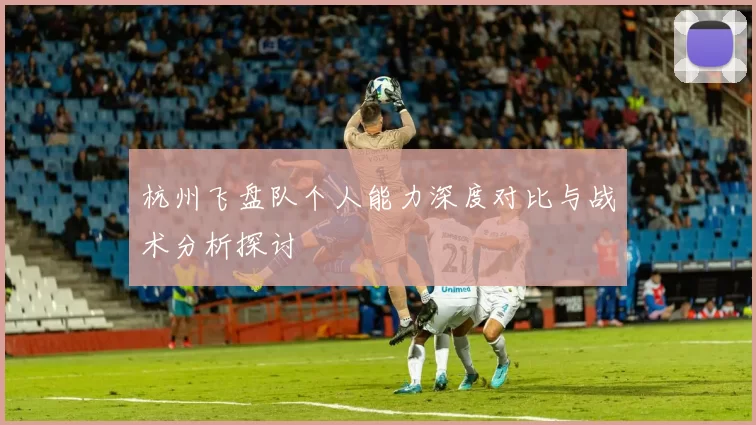 杭州飞盘队个人能力深度对比与战术分析探讨