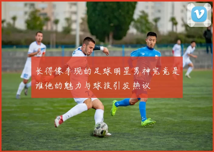 长得像李现的足球明星男神究竟是谁他的魅力与球技引发热议