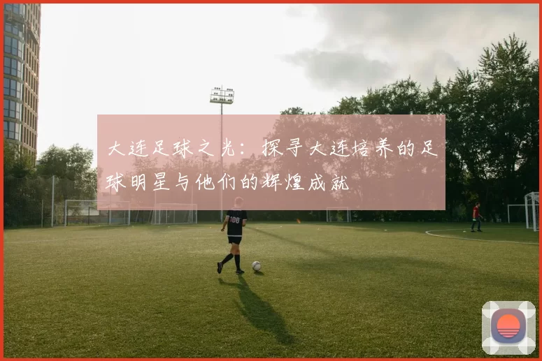 大连足球之光：探寻大连培养的足球明星与他们的辉煌成就