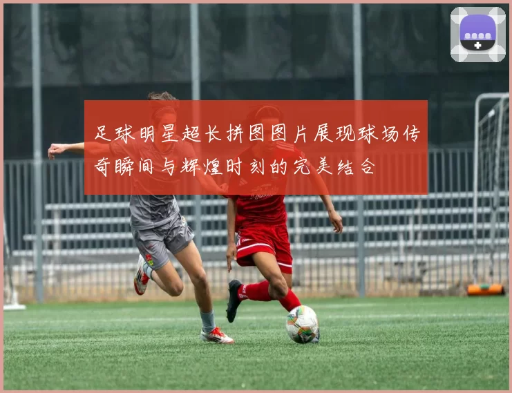 足球明星超长拼图图片展现球场传奇瞬间与辉煌时刻的完美结合