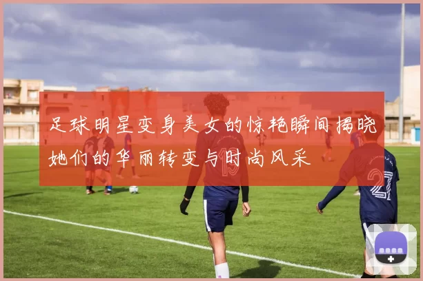 足球明星变身美女的惊艳瞬间揭晓她们的华丽转变与时尚风采