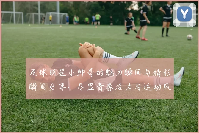 足球明星小帅哥的魅力瞬间与精彩瞬间分享，尽显青春活力与运动风采