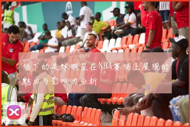 场下的足球明星在NBA赛场上展现的魅力与影响力分析