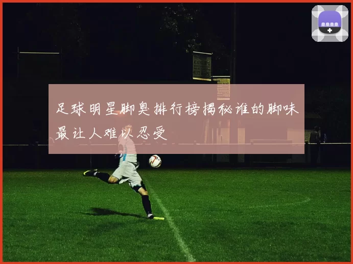 足球明星脚臭排行榜揭秘谁的脚味最让人难以忍受