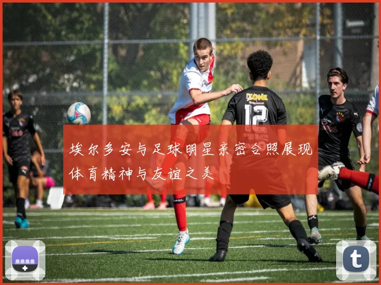 埃尔多安与足球明星亲密合照展现体育精神与友谊之美