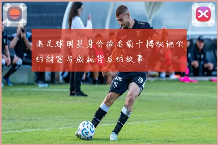 老足球明星身价排名前十揭秘他们的财富与成就背后的故事
