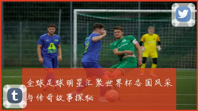 全球足球明星汇聚世界杯各国风采与传奇故事探秘