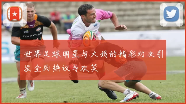 世界足球明星与大妈的精彩对决引发全民热议与欢笑