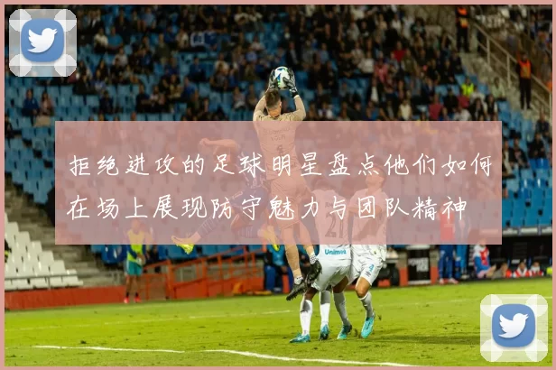 拒绝进攻的足球明星盘点他们如何在场上展现防守魅力与团队精神