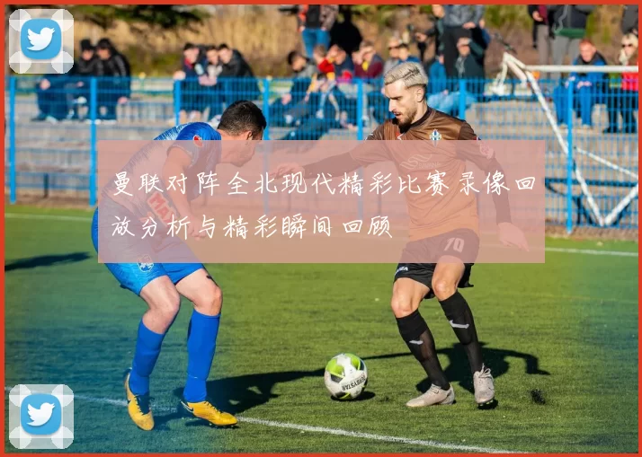 曼联对阵全北现代精彩比赛录像回放分析与精彩瞬间回顾