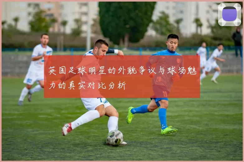 英国足球明星的外貌争议与球场魅力的真实对比分析
