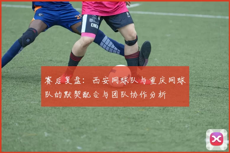 赛后复盘：西安网球队与重庆网球队的默契配合与团队协作分析