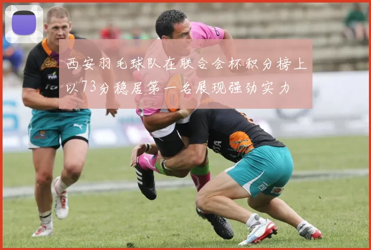 西安羽毛球队在联合会杯积分榜上以73分稳居第一名展现强劲实力