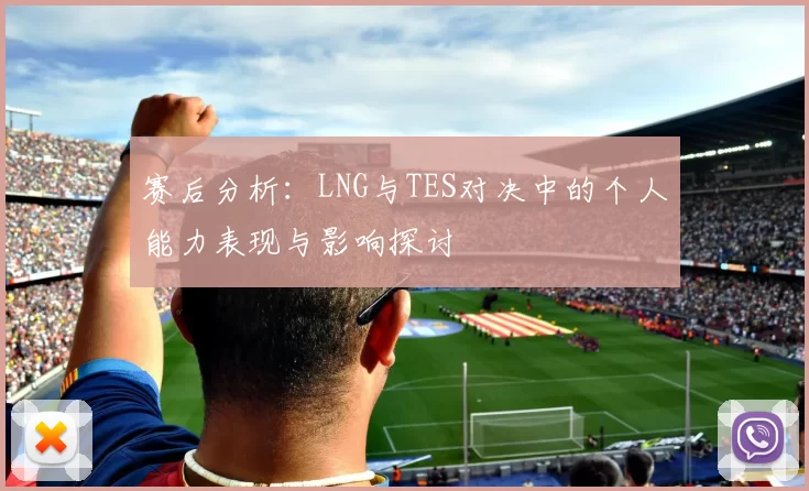 赛后分析：LNG与TES对决中的个人能力表现与影响探讨