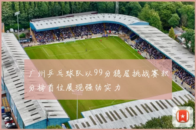 广州乒乓球队以99分稳居挑战赛积分榜首位展现强劲实力