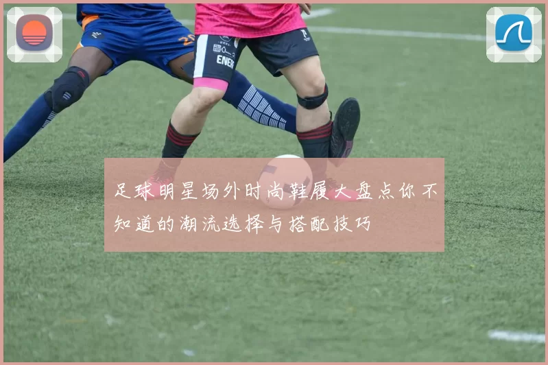 足球明星场外时尚鞋履大盘点你不知道的潮流选择与搭配技巧