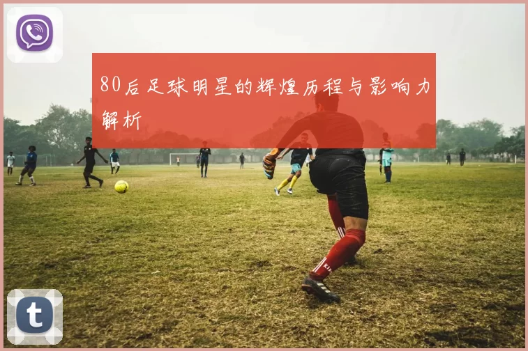 80后足球明星的辉煌历程与影响力解析