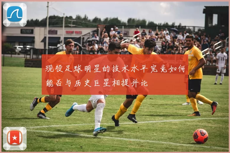 现役足球明星的技术水平究竟如何能否与历史巨星相提并论