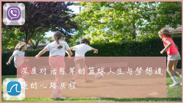 深度对话陈军的篮球人生与梦想追逐的心路历程