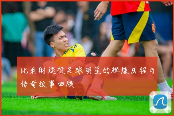 比利时退役足球明星的辉煌历程与传奇故事回顾