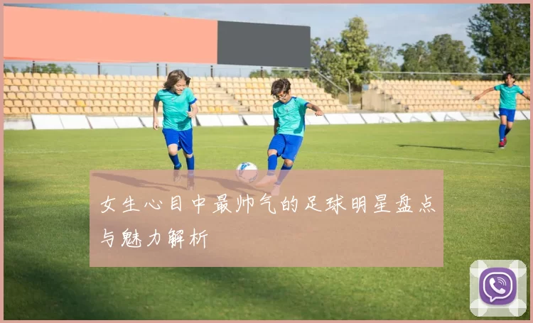 女生心目中最帅气的足球明星盘点与魅力解析
